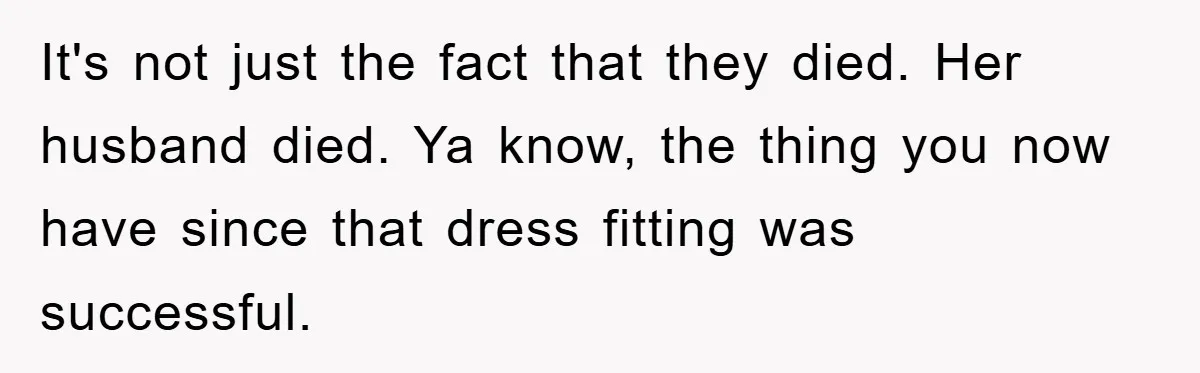 Family Tension Erupts After Woman Posts Baby Shower Photos Despite Sister’s Recent Loss It's not just the fact that they died. Her husband died. Ya know, the thing you now have since that dress fitting was successful.