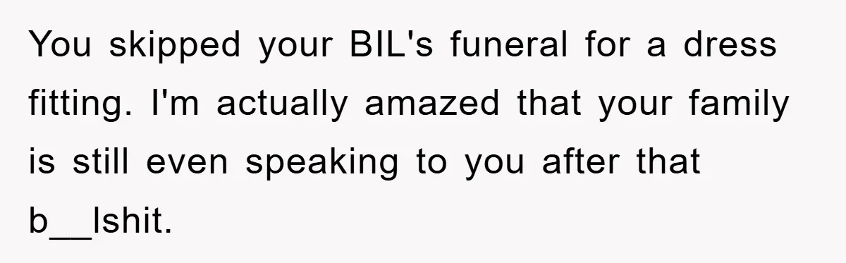 Family Tension Erupts After Woman Posts Baby Shower Photos Despite Sister’s Recent Loss You skipped your BIL's funeral for a dress fitting. I'm actually amazed that your family is still even speaking to you after that b__lshit.