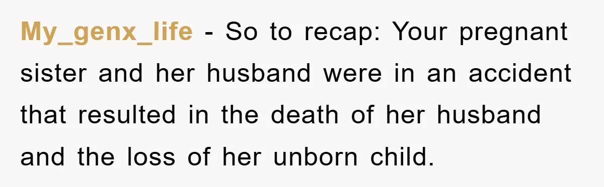 Family Tension Erupts After Woman Posts Baby Shower Photos Despite Sister’s Recent Loss My_genx_life − So to recap: Your pregnant sister and her husband were in an accident that resulted in the death of her husband and the loss of her unborn child.