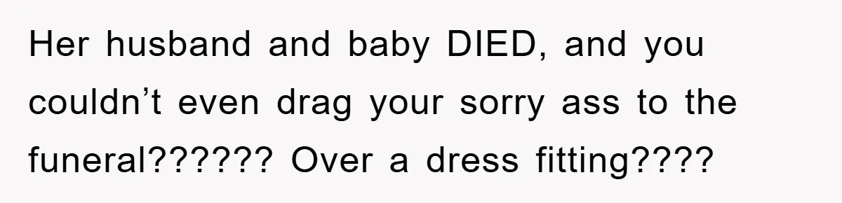 Family Tension Erupts After Woman Posts Baby Shower Photos Despite Sister’s Recent Loss Her husband and baby DIED, and you couldn’t even drag your sorry ass to the funeral?????? Over a dress fitting????