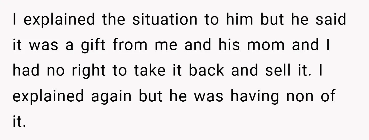 I explained the situation to him but he said it was a gift from me and his mom and I had no right to take it back and sell it....