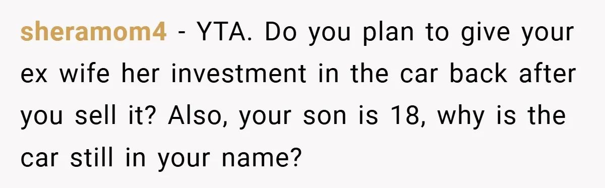 sheramom4 − YTA. Do you plan to give your ex wife her investment in the car back after you sell it? Also, your son is 18, why is the car...