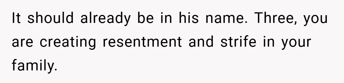 It should already be in his name. Three, you are creating resentment and strife in your family.