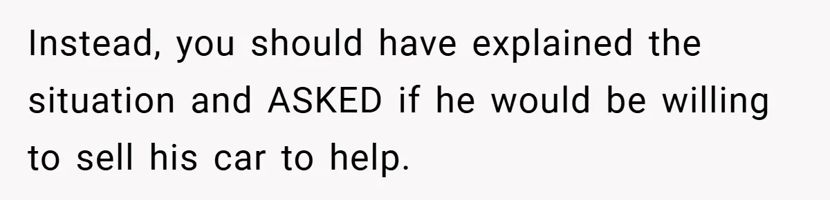 Instead, you should have explained the situation and ASKED if he would be willing to sell his car to help.