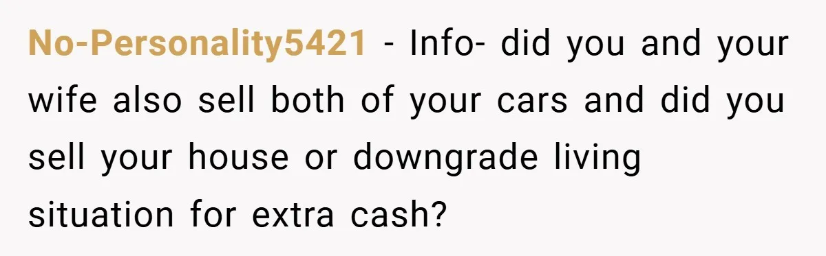 No-Personality5421 − Info- did you and your wife also sell both of your cars and did you sell your house or downgrade living situation for extra cash?