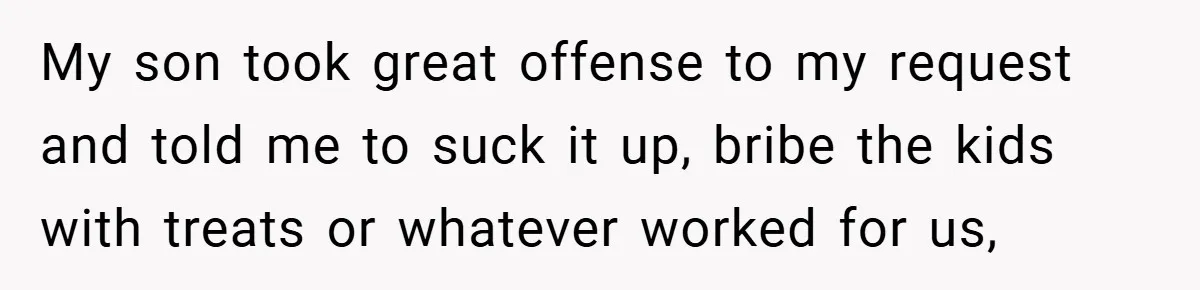 My son took great offense to my request and told me to suck it up, bribe the kids with treats or whatever worked for us,