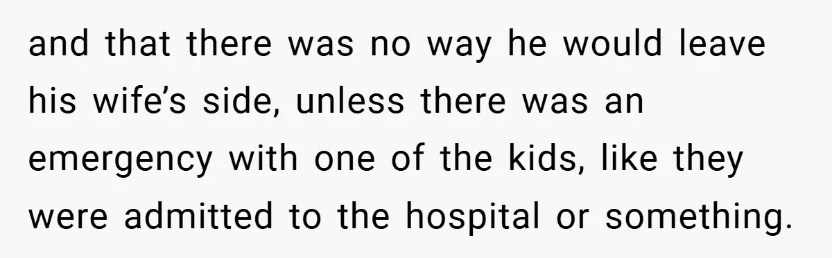 and that there was no way he would leave his wife’s side, unless there was an emergency with one of the kids, like they were admitted to the hospital or...