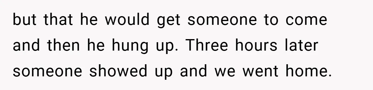 but that he would get someone to come and then he hung up. Three hours later someone showed up and we went home.