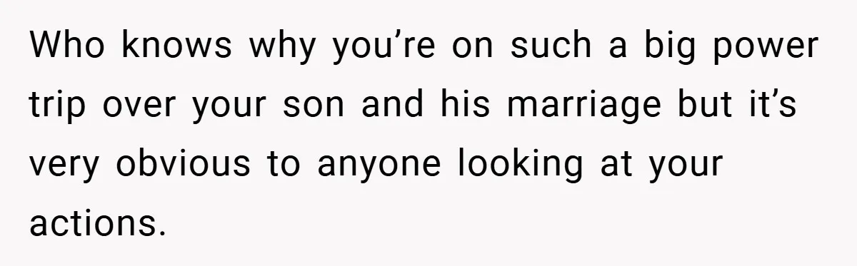 Who knows why you’re on such a big power trip over your son and his marriage but it’s very obvious to anyone looking at your actions.