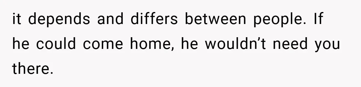 it depends and differs between people. If he could come home, he wouldn’t need you there.