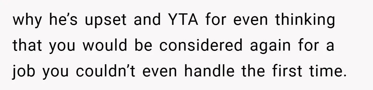 why he’s upset and YTA for even thinking that you would be considered again for a job you couldn’t even handle the first time.