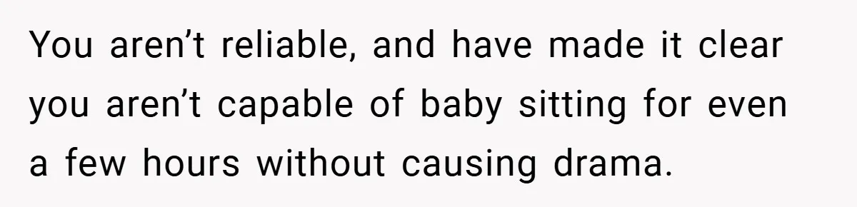 You aren’t reliable, and have made it clear you aren’t capable of baby sitting for even a few hours without causing drama.