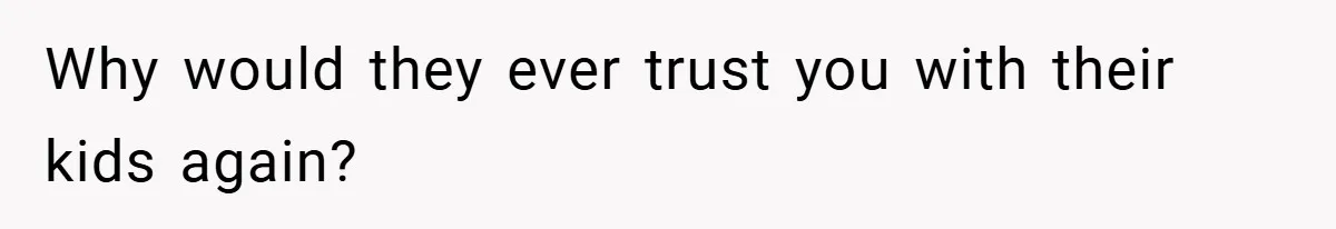 Why would they ever trust you with their kids again?