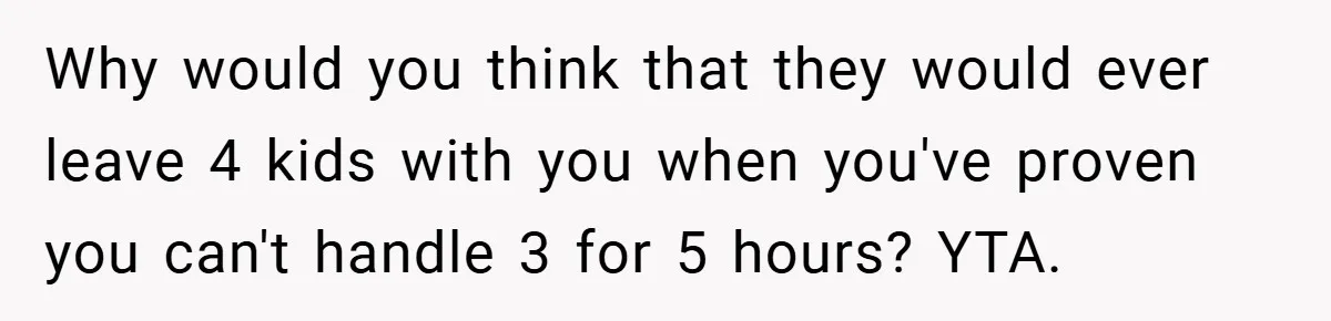 Why would you think that they would ever leave 4 kids with you when you've proven you can't handle 3 for 5 hours? YTA.