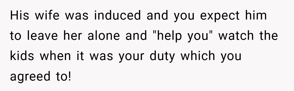 His wife was induced and you expect him to leave her alone and "help you" watch the kids when it was your duty which you agreed to!