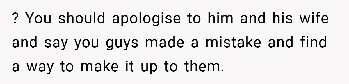 ? You should apologise to him and his wife and say you guys made a mistake and find a way to make it up to them.