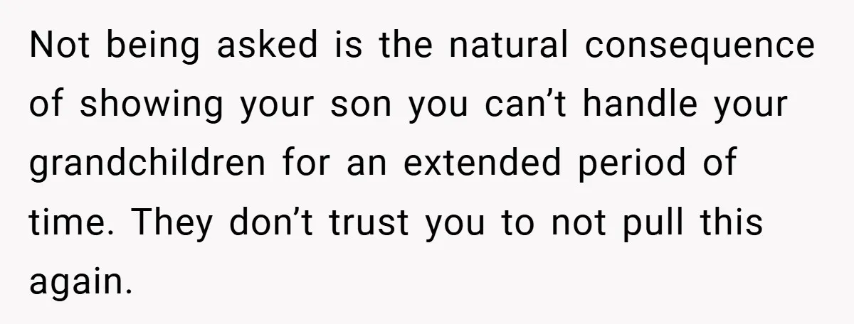 Not being asked is the natural consequence of showing your son you can’t handle your grandchildren for an extended period of time. They don’t trust you to not pull this...