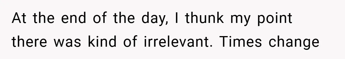 At the end of the day, I thunk my point there was kind of irrelevant. Times change