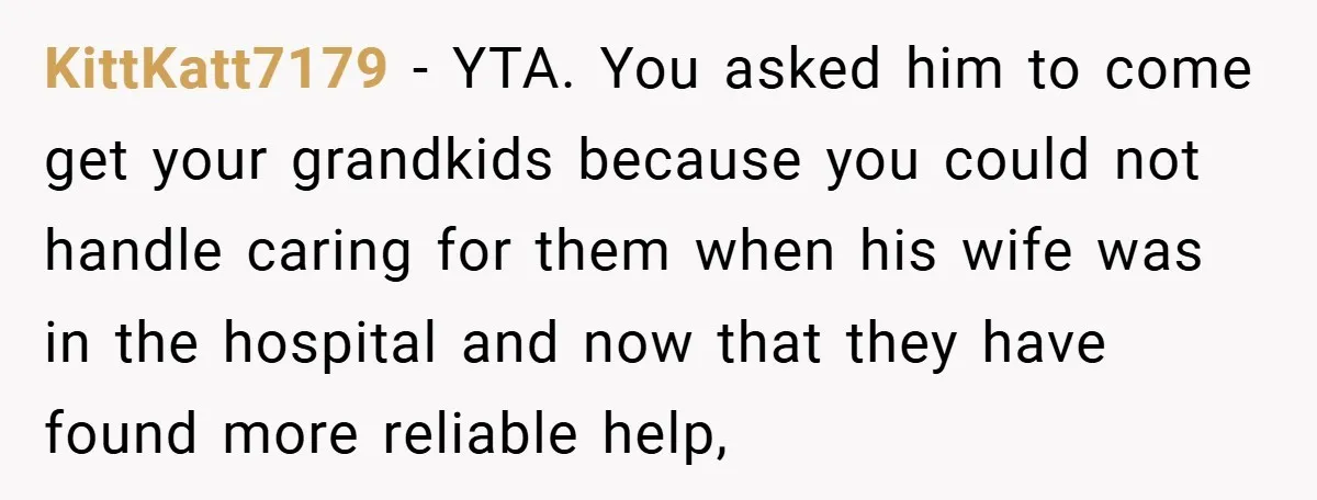 KittKatt7179 − YTA. You asked him to come get your grandkids because you could not handle caring for them when his wife was in the hospital and now that they...