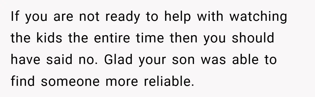 If you are not ready to help with watching the kids the entire time then you should have said no. Glad your son was able to find someone more reliable.