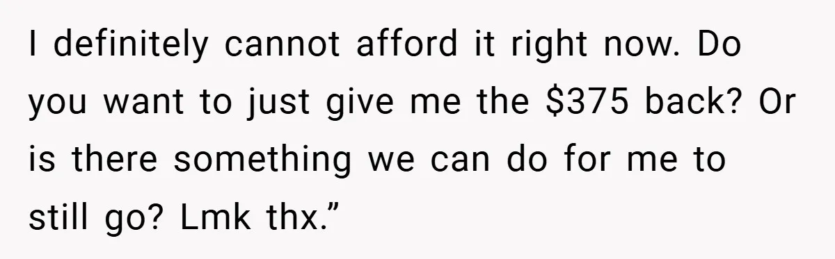 I definitely cannot afford it right now. Do you want to just give me the $375 back? Or is there something we can do for me to still go? Lmk...