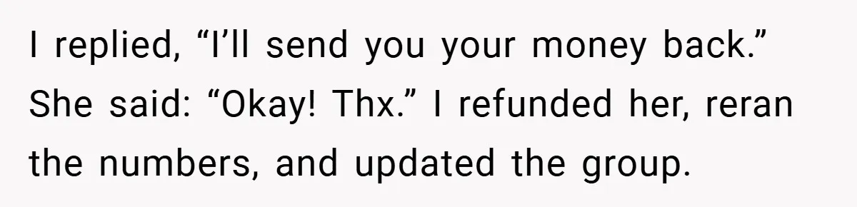 I replied, “I’ll send you your money back.” She said: “Okay! Thx.” I refunded her, reran the numbers, and updated the group.