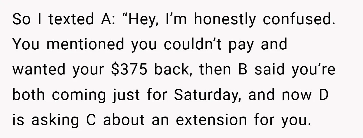 So I texted A: “Hey, I’m honestly confused. You mentioned you couldn’t pay and wanted your $375 back, then B said you’re both coming just for Saturday, and now D...
