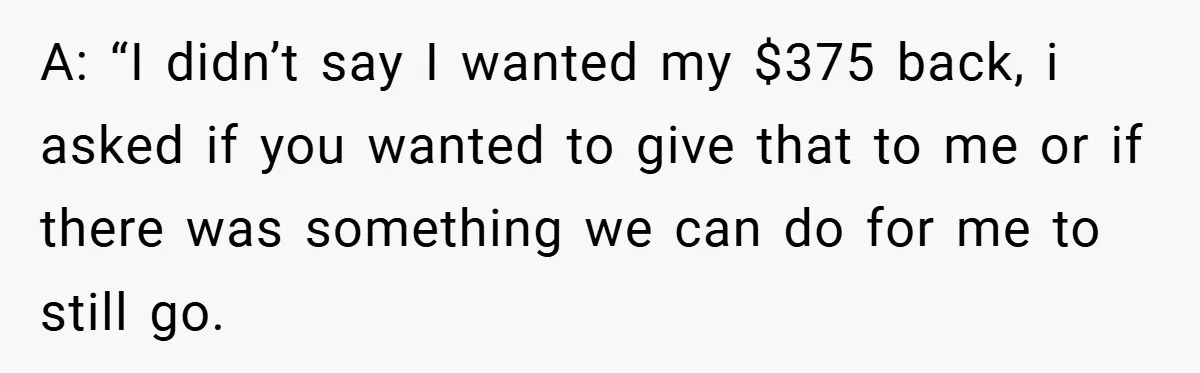 A: “I didn’t say I wanted my $375 back, i asked if you wanted to give that to me or if there was something we can do for me to...