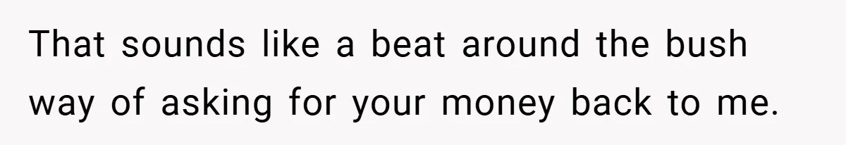 That sounds like a beat around the bush way of asking for your money back to me.