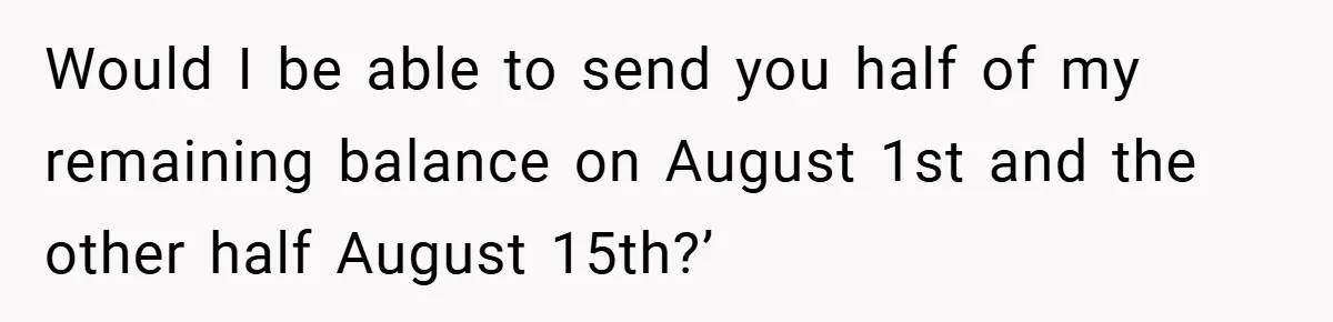 Would I be able to send you half of my remaining balance on August 1st and the other half August 15th?’