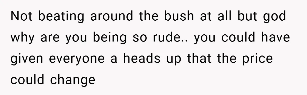 Not beating around the bush at all but god why are you being so rude.. you could have given everyone a heads up that the price could change