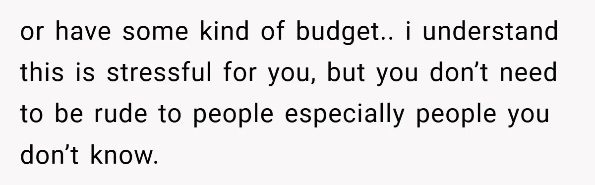 or have some kind of budget.. i understand this is stressful for you, but you don’t need to be rude to people especially people you don’t know.