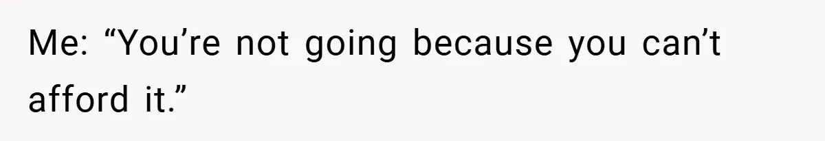 Me: “You’re not going because you can’t afford it.”