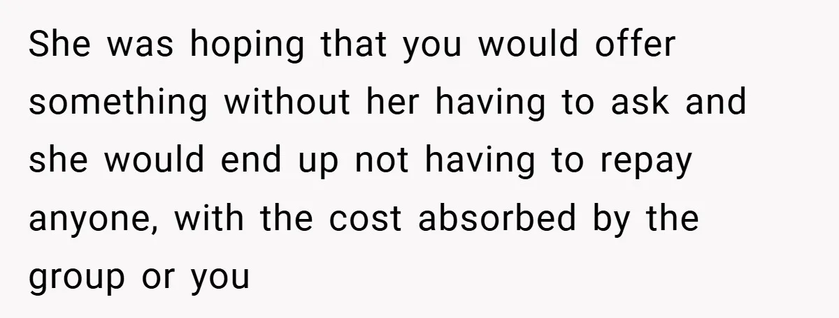 She was hoping that you would offer something without her having to ask and she would end up not having to repay anyone, with the cost absorbed by the group...