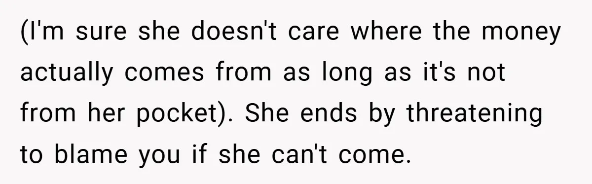 (I'm sure she doesn't care where the money actually comes from as long as it's not from her pocket). She ends by threatening to blame you if she can't come.