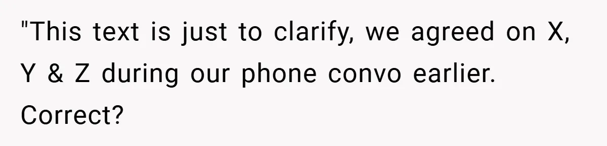 "This text is just to clarify, we agreed on X, Y & Z during our phone convo earlier. Correct?