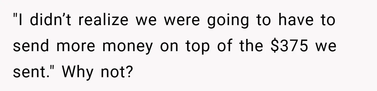 "I didn’t realize we were going to have to send more money on top of the $375 we sent." Why not?