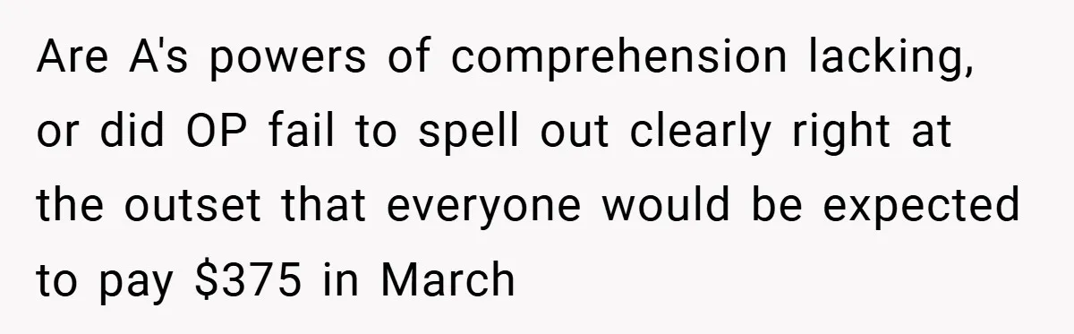 Are A's powers of comprehension lacking, or did OP fail to spell out clearly right at the outset that everyone would be expected to pay $375 in March