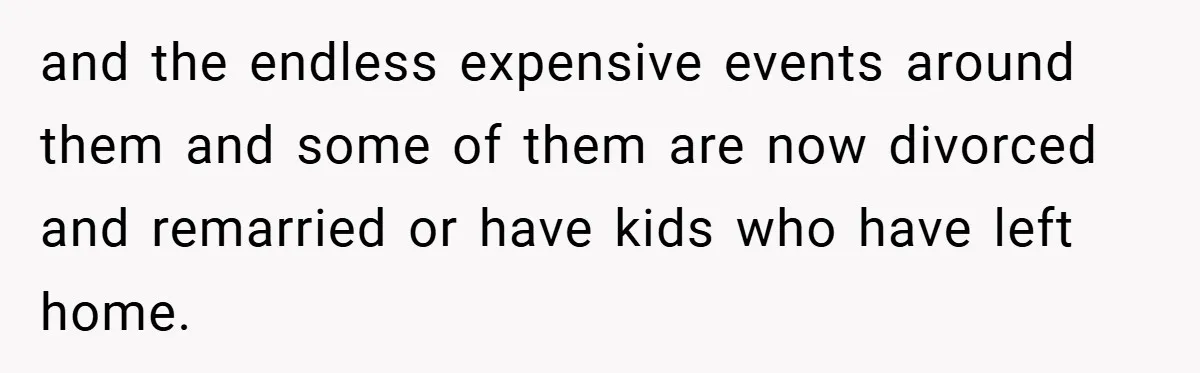 and the endless expensive events around them and some of them are now divorced and remarried or have kids who have left home.
