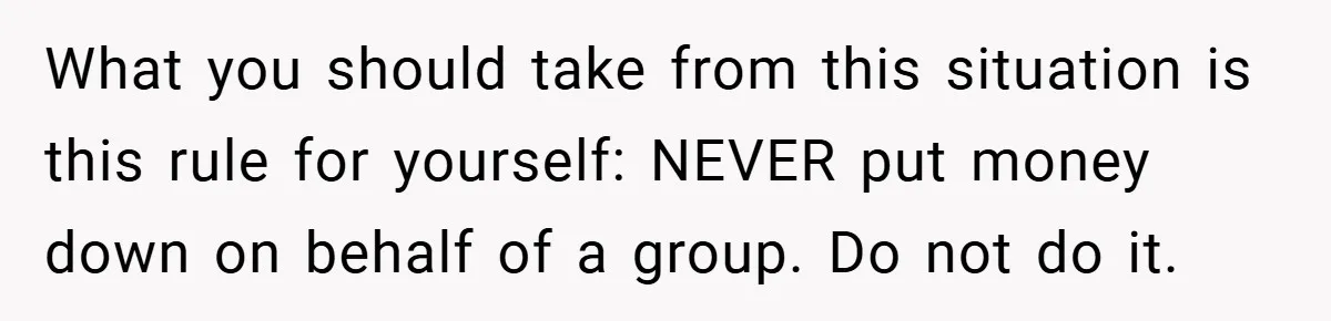 What you should take from this situation is this rule for yourself: NEVER put money down on behalf of a group. Do not do it.