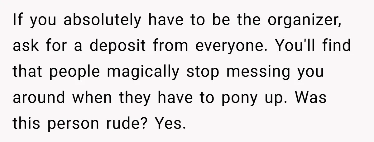 If you absolutely have to be the organizer, ask for a deposit from everyone. You'll find that people magically stop messing you around when they have to pony up. Was...