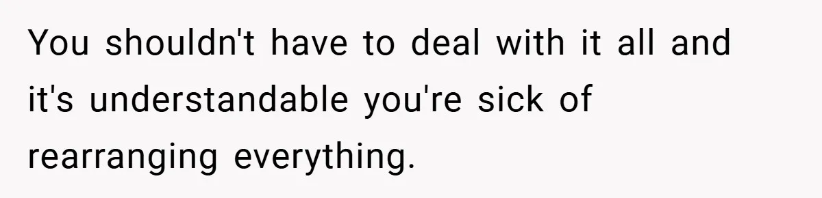 You shouldn't have to deal with it all and it's understandable you're sick of rearranging everything.