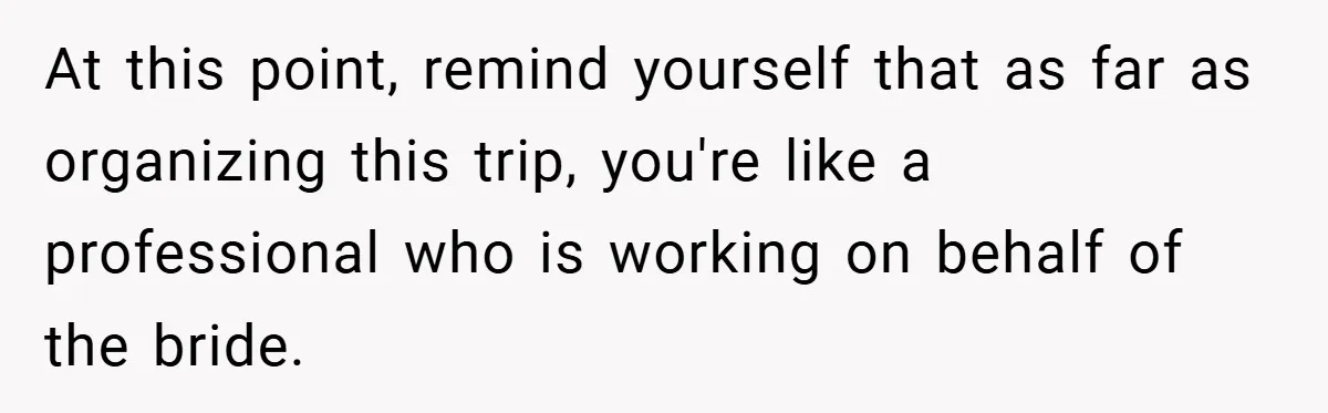 At this point, remind yourself that as far as organizing this trip, you're like a professional who is working on behalf of the bride.