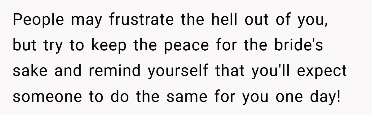 People may frustrate the hell out of you, but try to keep the peace for the bride's sake and remind yourself that you'll expect someone to do the same for...