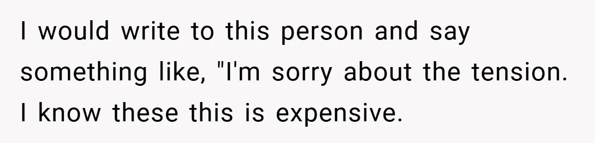 I would write to this person and say something like, "I'm sorry about the tension. I know these this is expensive.