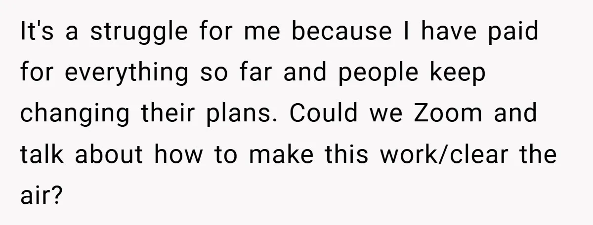 It's a struggle for me because I have paid for everything so far and people keep changing their plans. Could we Zoom and talk about how to make this work/clear...