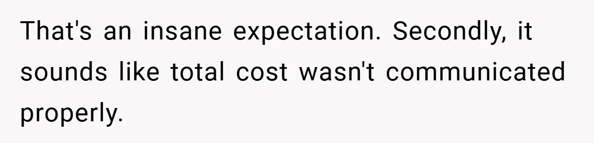 That's an insane expectation. Secondly, it sounds like total cost wasn't communicated properly.