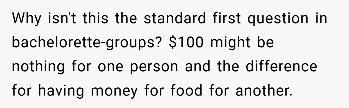 Why isn't this the standard first question in bachelorette-groups? $100 might be nothing for one person and the difference for having money for food for another.