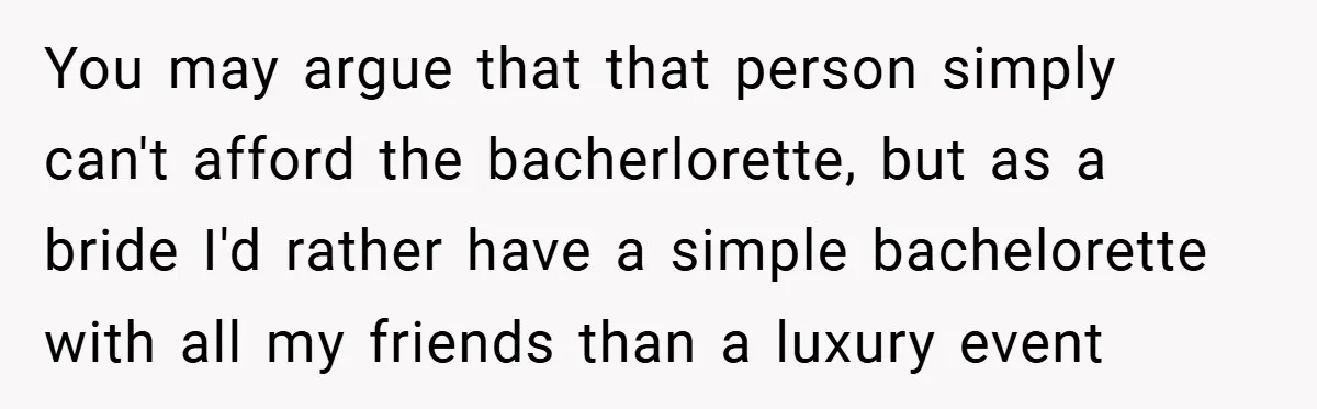 You may argue that that person simply can't afford the bacherlorette, but as a bride I'd rather have a simple bachelorette with all my friends than a luxury event