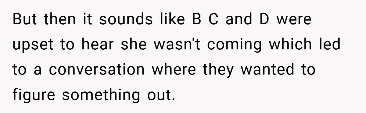But then it sounds like B C and D were upset to hear she wasn't coming which led to a conversation where they wanted to figure something out.